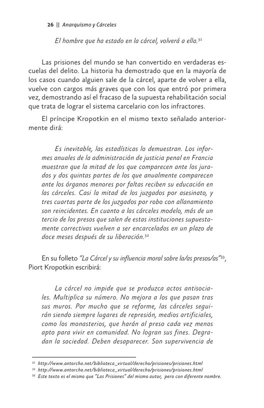 26 1| Anarquismoy Cérceles  E1 hombre que ha estado en la cdrcel, volverd a ella.*  Las prisiones del mundo se han convertido en verdaderas es- cuelas del delito. La historia ha demostrado que en la mayoria de los casos cuando alguien sale de la crcel, aparte de volver a ella, Vuelve con cargos més graves que con los que entrd por primera vez, demostrando asf el fracaso de la supuesta rehabilitacién social que trata de lograr el sistema carcelario con los infractores  El principe Kropotkin en el mismo texto sefialado anterior- mente dird  Es inevitable, las estadisticas lo demuestran. Los infor- mes anuales de Ja administracién de justicia penal en Francia muestran que la mitad de los que comparecen ante Jos jura- dos y dos quintas partes de los que anualmente comparecen ante los 6rganos menores por faltas reciben su educacién en los cdrceles. Casi la mitad de los juzgados por asesinato, y tres cuartas parte de los juzgados por robo con allanamiento son reincidentes. En cuanto a las cdrceles modelo, mds de un tercio de los presos que salen de estas instituciones supuesta- mente correctivas vuelven a ser encarcelados en un plazo de doce meses después de su liberacién  Ensu folleto “La Cdrcel ysu influencia moral sobre la/as presos/as™, Piort Kropotkin escribird:  La cdrcel no impide que se produzca actos antisocia- les. Multiplica su nimero. No mejora a los que pasan tras sus muros. Por mucho que se reforme, las cdrceles segui- rdn siendo siempre lugares de represin, medios artificiales, como los monasterios, que hardn al preso cada vez menos apto para vivir en comunidad. No logran sus fines. Degra- dan o sociedad. Deben desaparecer. Son supervivencia de  byl fwsantorcha.net/iblioeca_virtuallderecholpisione<prisions el = bt fumantorcha.netblioteco_vrtualderechopisiones pisiones 2 Exte texto s el misno que “La Prisones”dl mismo autr pro con difeente nombre. 
